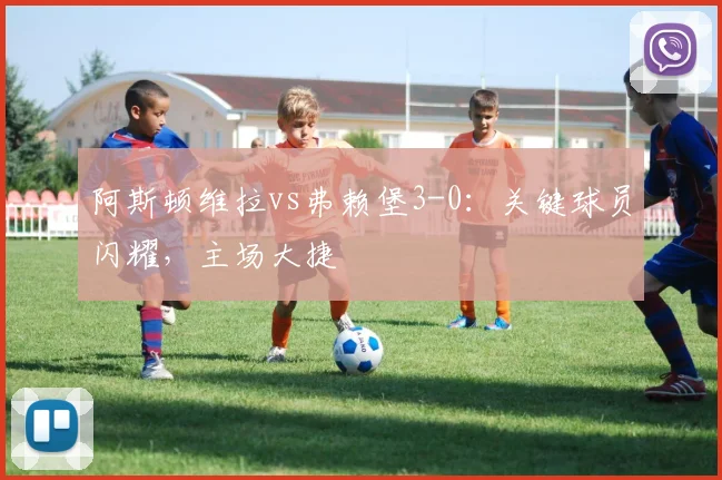 阿斯顿维拉vs弗赖堡3-0：关键球员闪耀，主场大捷