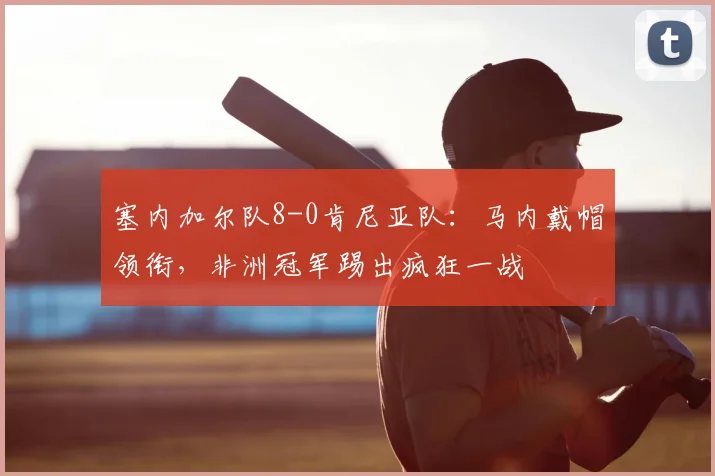 塞内加尔队8-0肯尼亚队：马内戴帽领衔，非洲冠军踢出疯狂一战