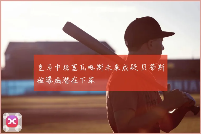 皇马中场塞瓦略斯未来成疑 贝蒂斯被曝成潜在下家
