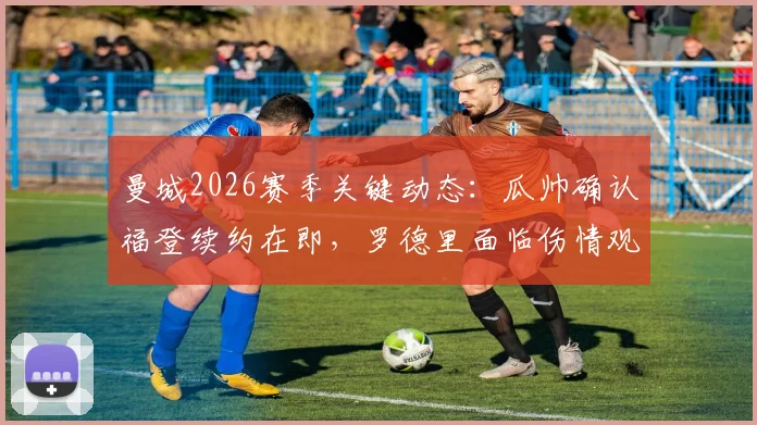 曼城2026赛季关键动态:瓜帅确认福登续约在即,罗德里面临伤情观察,球队中场布局引关注