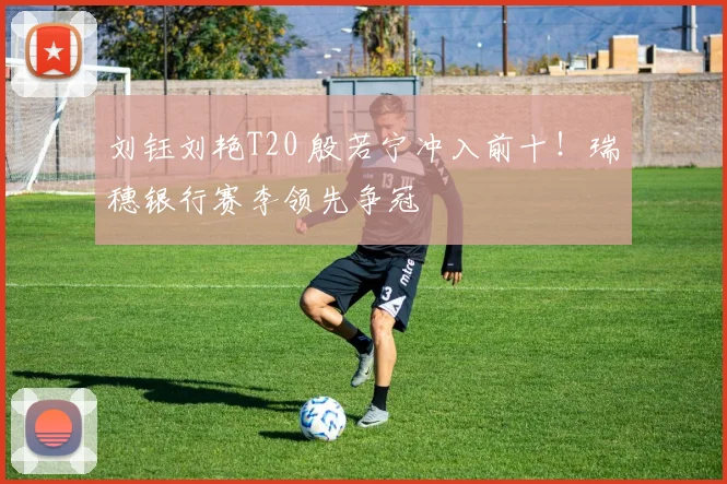 刘钰刘艳T20 殷若宁冲入前十！瑞穗银行赛李领先争冠