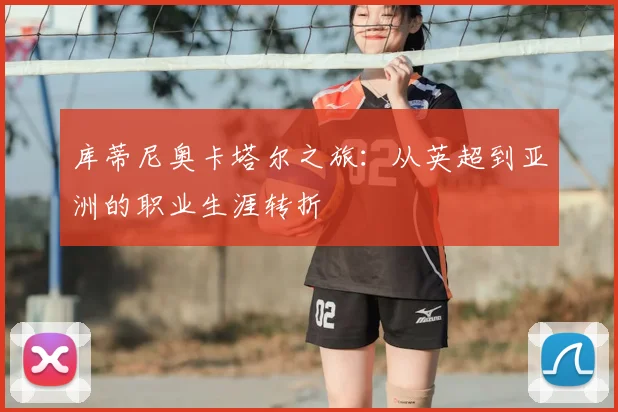 库蒂尼奥卡塔尔之旅：从英超到亚洲的职业生涯转折