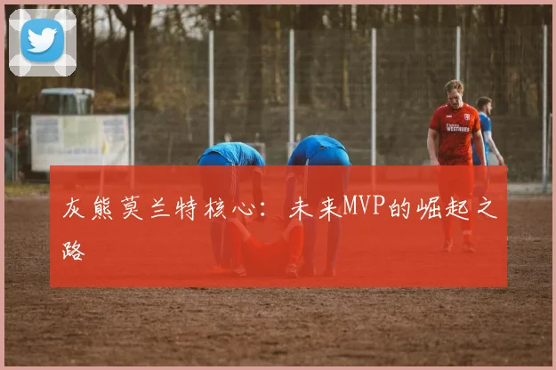 灰熊莫兰特核心：未来MVP的崛起之路