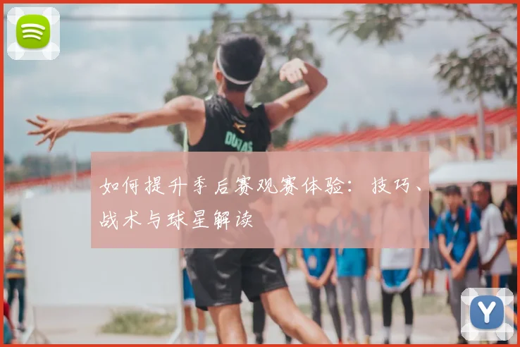 如何提升季后赛观赛体验：技巧、战术与球星解读