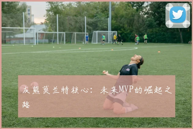 灰熊莫兰特核心：未来MVP的崛起之路