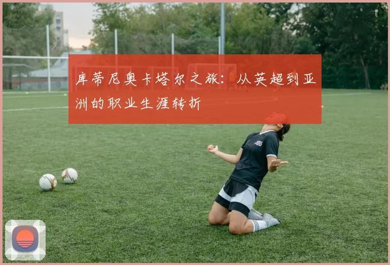 库蒂尼奥卡塔尔之旅：从英超到亚洲的职业生涯转折