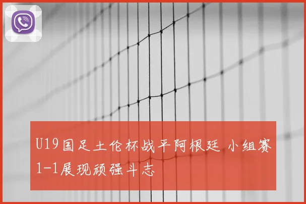 U19国足土伦杯战平阿根廷 小组赛1-1展现顽强斗志