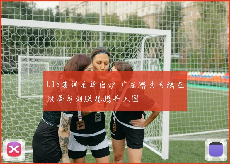 U18集训名单出炉 广东潜力内线王洪泽与刘朕赫携手入围