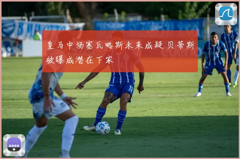 皇马中场塞瓦略斯未来成疑 贝蒂斯被曝成潜在下家