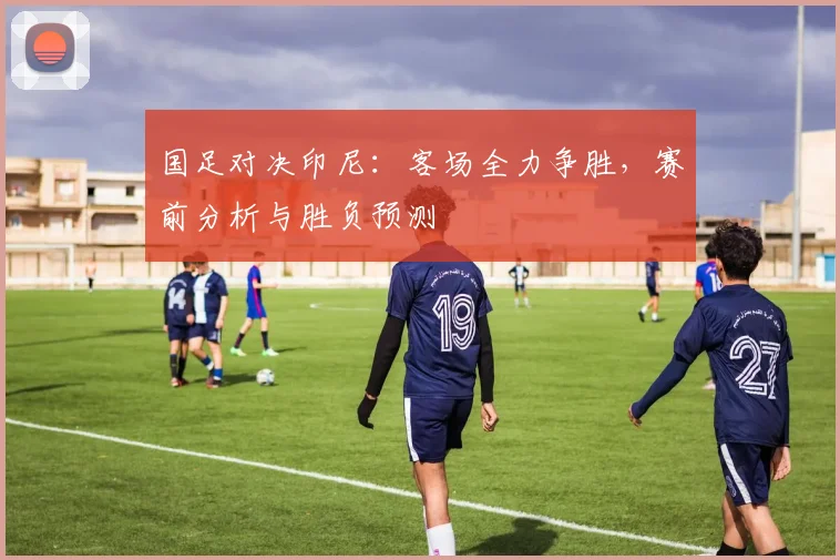 国足对决印尼：客场全力争胜，赛前分析与胜负预测